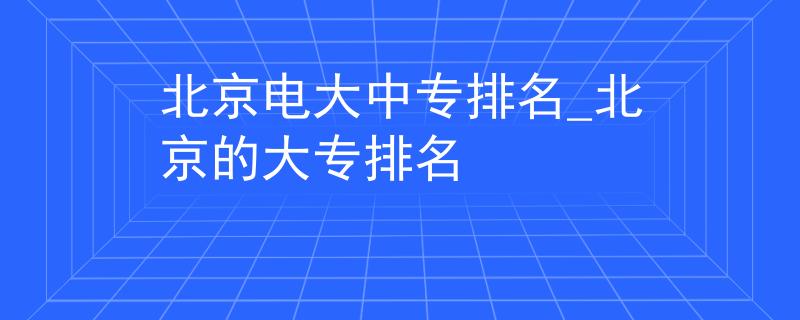 北京電大中專排名_北京的大專排名 北京電大中專排名_北京的大專排名