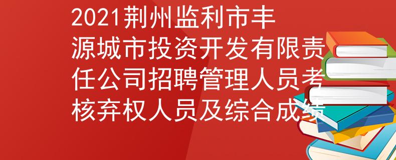 2021荊州監(jiān)利市豐源城市投資開發(fā)有限責(zé)任公司招聘管理人員考核棄權(quán)人員及綜合成績