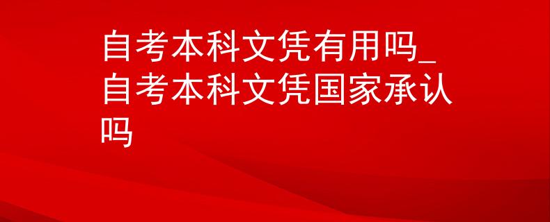 自考本科文憑有用嗎_自考本科文憑國家承認嗎