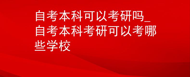 自考本科可以考研嗎_自考本科考研可以考哪些學校