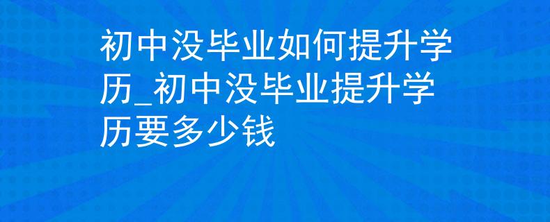 初中沒(méi)畢業(yè)如何提升學(xué)歷_初中沒(méi)畢業(yè)提升學(xué)歷要多少錢(qián)