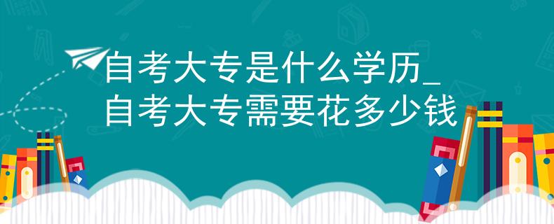自考大專是什么學歷_自考大專需要花多少錢