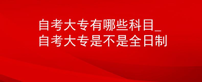 自考大專有哪些科目_自考大專是不是全日制