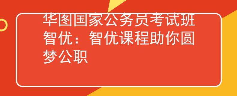 華圖國(guó)家公務(wù)員考試班智優(yōu)：智優(yōu)課程助你圓夢(mèng)公職
